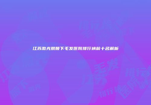 江苏激光脱腋下毛发医院排行榜前十名解析