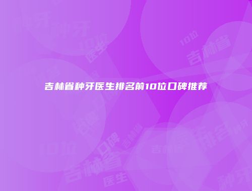 吉林省种牙医生排名前10位口碑推荐