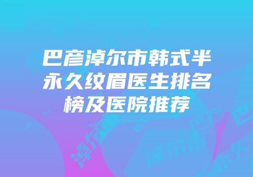 巴彦淖尔市韩式半永久纹眉医生排名榜及医院推荐