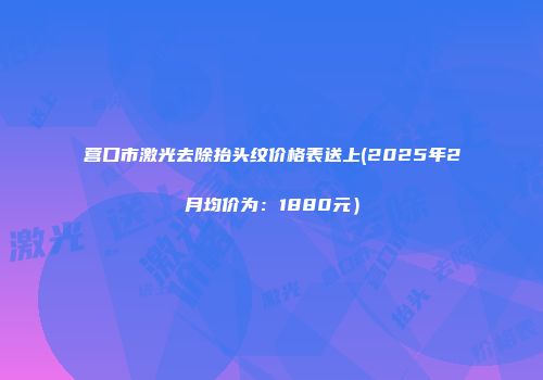 营口市激光去除抬头纹价格表送上(2025年2月均价为：1880元）