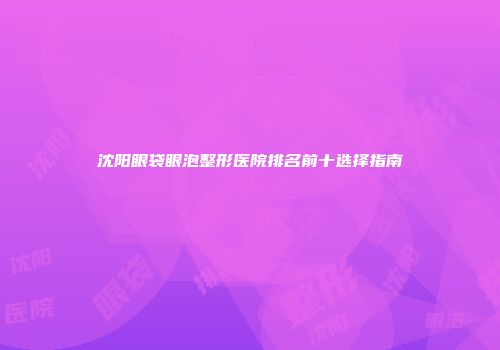 沈阳眼袋眼泡整形医院排名前十选择指南