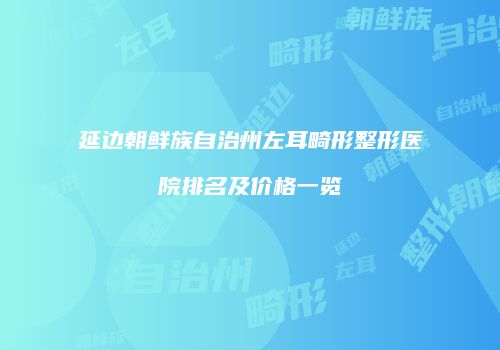 延边朝鲜族自治州左耳畸形整形医院排名及价格一览