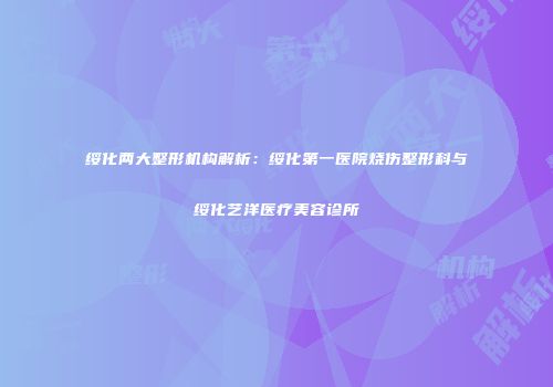 绥化两大整形机构解析：绥化第一医院烧伤整形科与绥化艺洋医疗美容诊所