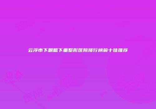 云浮市下眼眶下垂整形医院排行榜前十佳推荐