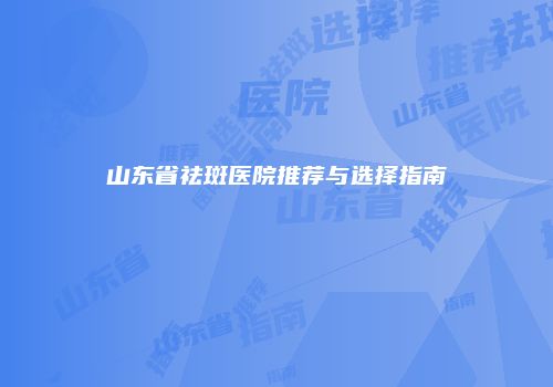 山东省祛斑医院推荐与选择指南