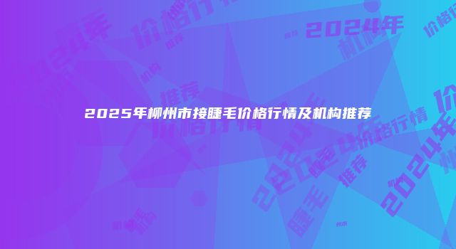 2025年柳州市接睫毛价格行情及机构推荐