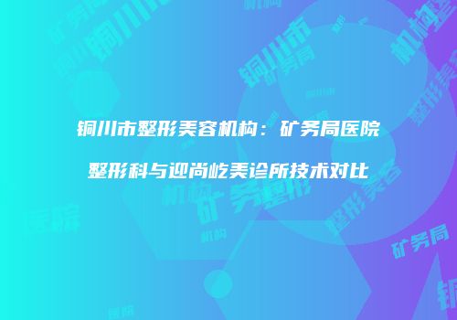 铜川市整形美容机构：矿务局医院整形科与迎尚屹美诊所技术对比