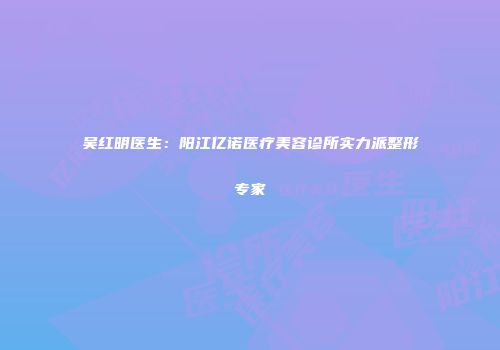 吴红明医生：阳江亿诺医疗美容诊所实力派整形专家
