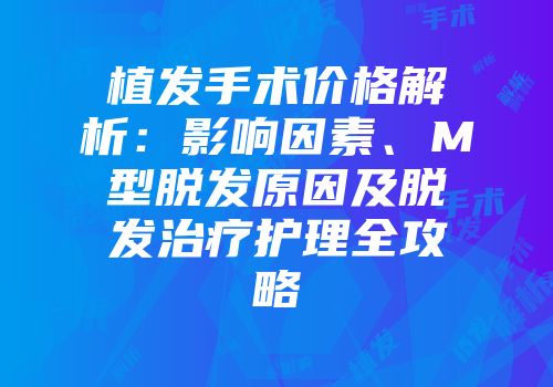 植发手术价格解析：影响因素、M型脱发原因及脱发治疗护理全攻略