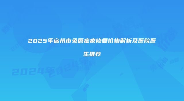 2025年宿州市兔唇疤痕修复价格解析及医院医生推荐