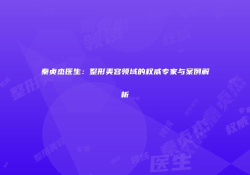 秦贞杰医生：整形美容领域的权威专家与案例解析