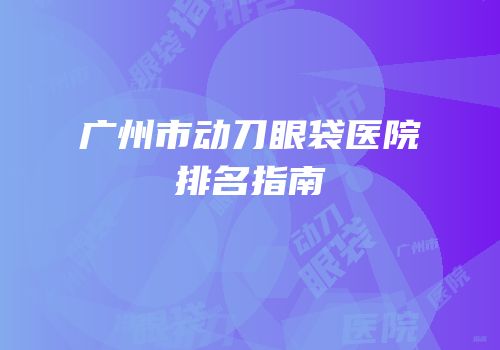 广州市动刀眼袋医院排名指南