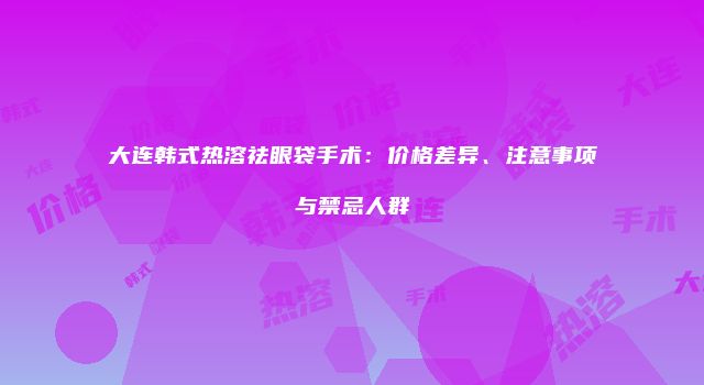 大连韩式热溶祛眼袋手术：价格差异、注意事项与禁忌人群