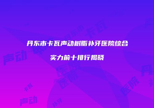 丹东市卡瓦声动树脂补牙医院综合实力前十排行揭晓