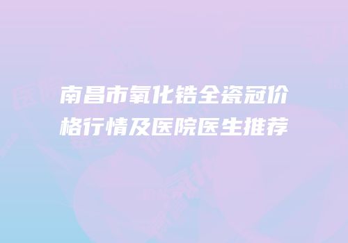 南昌市氧化锆全瓷冠价格行情及医院医生推荐