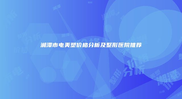 湘潭市电美塑价格分析及整形医院推荐