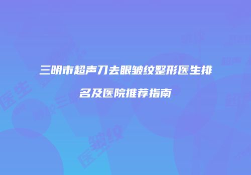 三明市超声刀去眼皱纹整形医生排名及医院推荐指南