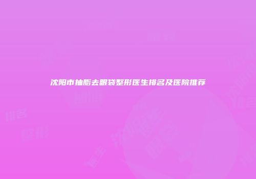 沈阳市抽脂去眼袋整形医生排名及医院推荐