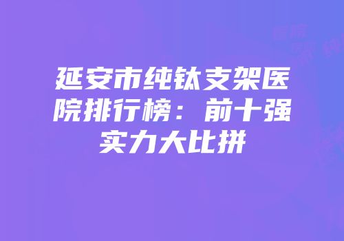 延安市纯钛支架医院排行榜：前十强实力大比拼