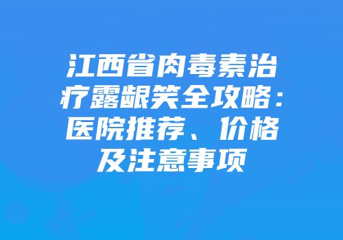 江西省肉毒素治疗露龈笑全攻略：医院推荐、价格及注意事项