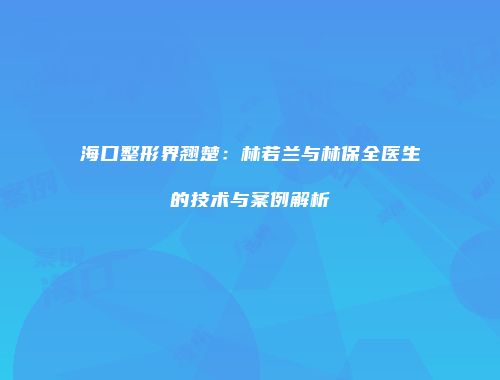 海口整形界翘楚：林若兰与林保全医生的技术与案例解析
