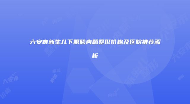 六安市新生儿下眼睑内翻整形价格及医院推荐解析