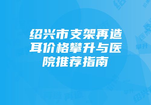 绍兴市支架再造耳价格攀升与医院推荐指南