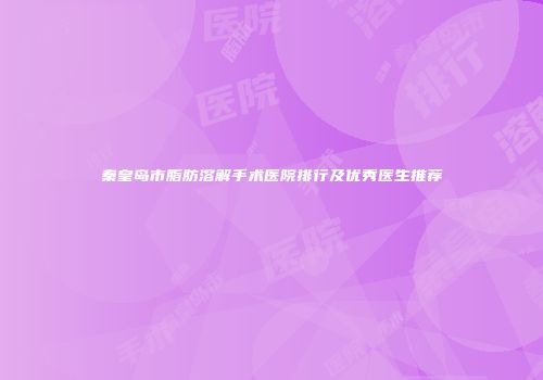 秦皇岛市脂肪溶解手术医院排行及优秀医生推荐
