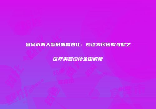 宜宾市两大整形机构对比：筠连为民医院与熙之医疗美容诊所全面解析