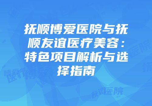 抚顺博爱医院与抚顺友谊医疗美容：特色项目解析与选择指南