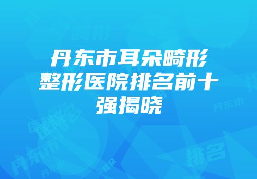 丹东市耳朵畸形整形医院排名前十强揭晓