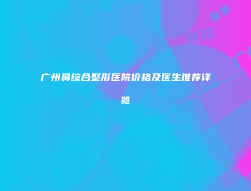 广州鼻综合整形医院价格及医生推荐详览