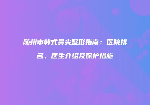 随州市韩式鼻尖整形指南：医院排名、医生介绍及保护措施