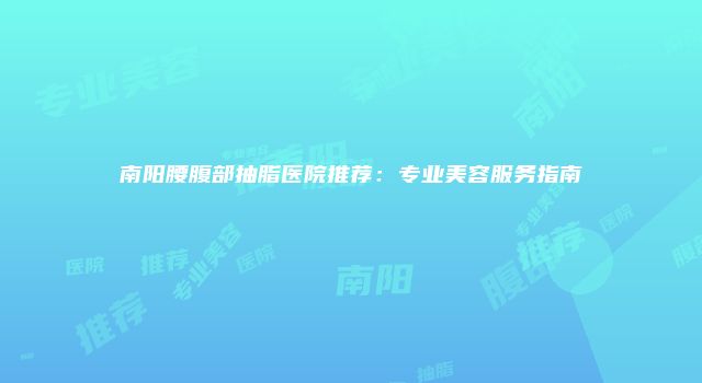 南阳腰腹部抽脂医院推荐：专业美容服务指南