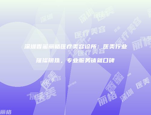 深圳香蜜丽格医疗美容诊所：医美行业璀璨明珠，专业服务铸就口碑