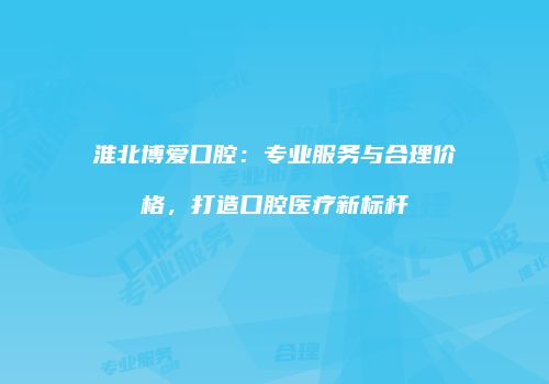 淮北博爱口腔：专业服务与合理价格，打造口腔医疗新标杆