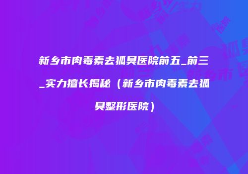 新乡市肉毒素去狐臭医院前五_前三_实力擅长揭秘（新乡市肉毒素去狐臭整形医院）