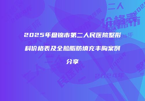 2025年盘锦市第二人民医院整形科价格表及全脸脂肪填充丰胸案例分享