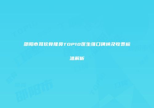 邵阳市耳软骨隆鼻TOP10医生强口碑榜及收费标准解析