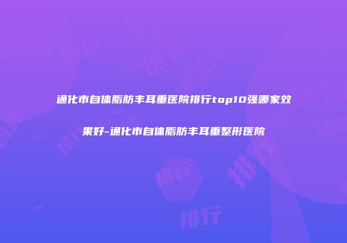 通化市自体脂肪丰耳垂医院排行top10强哪家效果好-通化市自体脂肪丰耳垂整形医院
