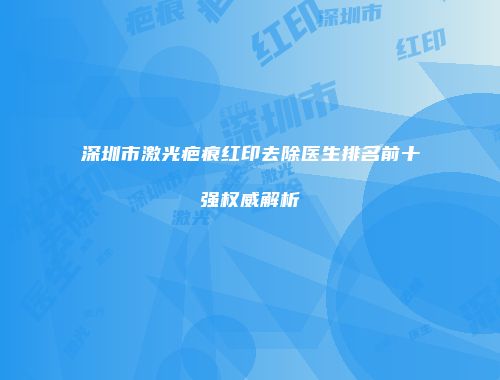 深圳市激光疤痕红印去除医生排名前十强权威解析