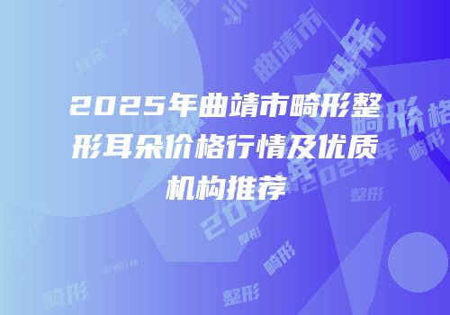 2025年曲靖市畸形整形耳朵价格行情及优质机构推荐