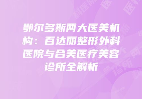 鄂尔多斯两大医美机构：百达丽整形外科医院与合美医疗美容诊所全解析
