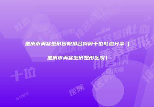 重庆市美容整形医院排名榜前十位吐血分享（重庆市美容整形整形医院）