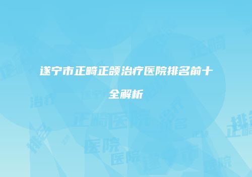 遂宁市正畸正颌治疗医院排名前十全解析