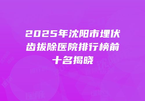 2025年沈阳市埋伏齿拔除医院排行榜前十名揭晓