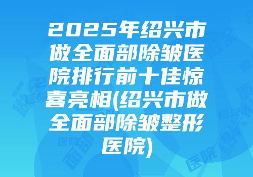 2025年绍兴市做全面部除皱医院排行前十佳惊喜亮相(绍兴市做全面部除皱整形医院)