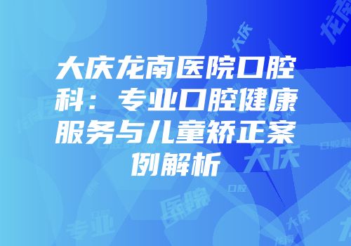 大庆龙南医院口腔科：专业口腔健康服务与儿童矫正案例解析