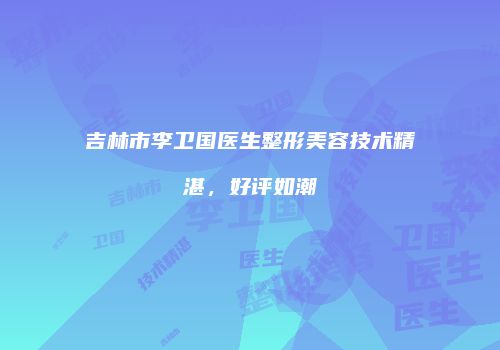 吉林市李卫国医生整形美容技术精湛，好评如潮