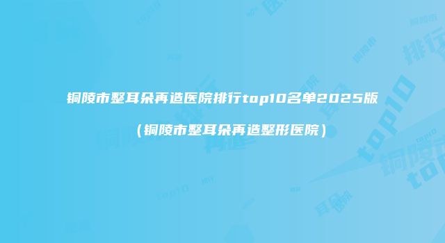 铜陵市整耳朵再造医院排行top10名单2025版（铜陵市整耳朵再造整形医院）
